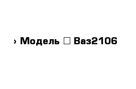  › Модель ­ Ваз2106